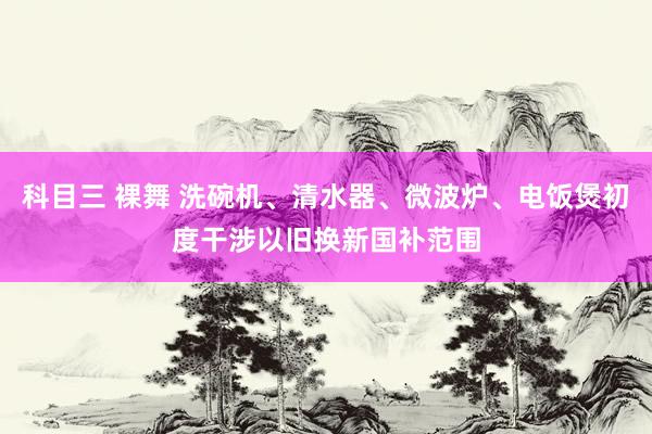 科目三 裸舞 洗碗机、清水器、微波炉、电饭煲初度干涉以旧换新国补范围