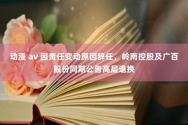 动漫 av 因责任变动原因辞任，岭南控股及广百股份同期公告高层退换