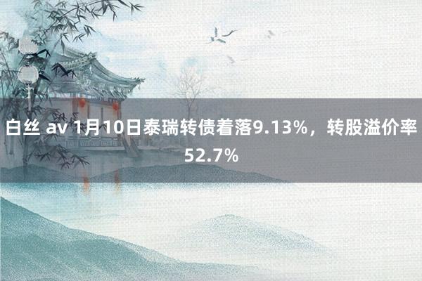 白丝 av 1月10日泰瑞转债着落9.13%，转股溢价率52.7%