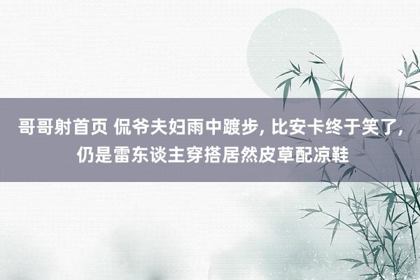 哥哥射首页 侃爷夫妇雨中踱步， 比安卡终于笑了， 仍是雷东谈主穿搭居然皮草配凉鞋