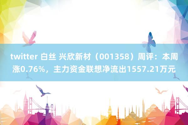 twitter 白丝 兴欣新材（001358）周评：本周涨0.76%，主力资金联想净流出1557.21万元