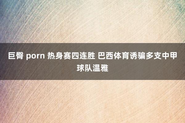 巨臀 porn 热身赛四连胜 巴西体育诱骗多支中甲球队温雅