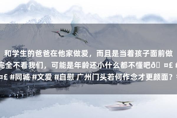 和学生的爸爸在他家做爱，而且是当着孩子面前做爱，太刺激了，孩子完全不看我们，可能是年龄还小什么都不懂吧🤣 #同城 #文爱 #自慰 广州门头若何作念才更颜面？铝单板心事引颈潮水