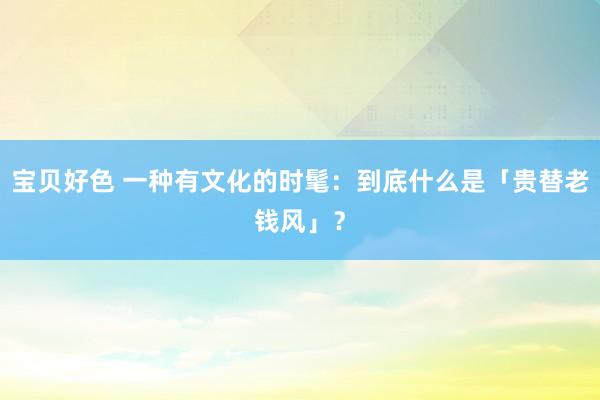 宝贝好色 一种有文化的时髦：到底什么是「贵替老钱风」？