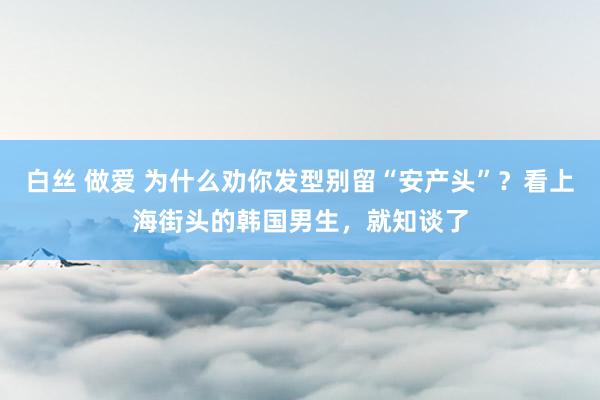 白丝 做爱 为什么劝你发型别留“安产头”？看上海街头的韩国男生，就知谈了