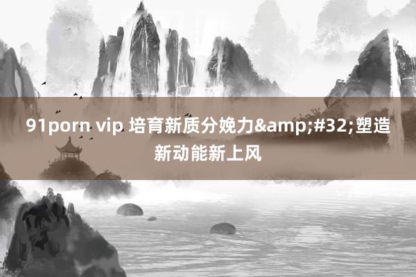 91porn vip 培育新质分娩力&#32;塑造新动能新上风