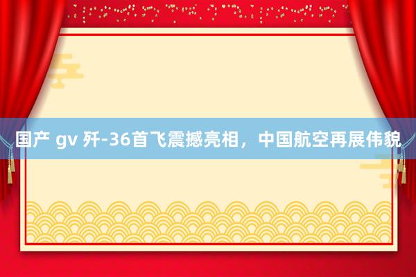 国产 gv 歼-36首飞震撼亮相，中国航空再展伟貌