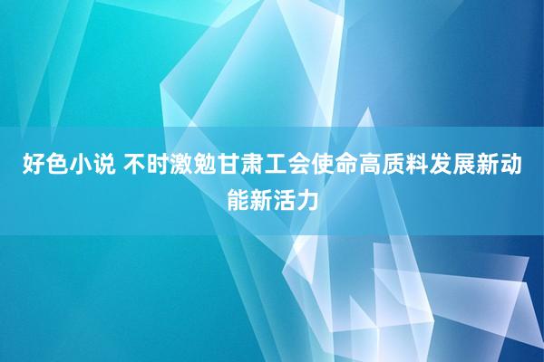 好色小说 不时激勉甘肃工会使命高质料发展新动能新活力