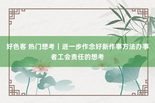 好色客 热门想考｜进一步作念好新作事方法办事者工会责任的想考