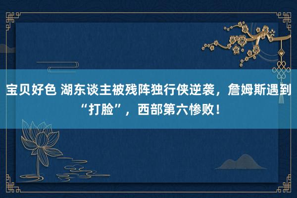 宝贝好色 湖东谈主被残阵独行侠逆袭，詹姆斯遇到“打脸”，西部第六惨败！