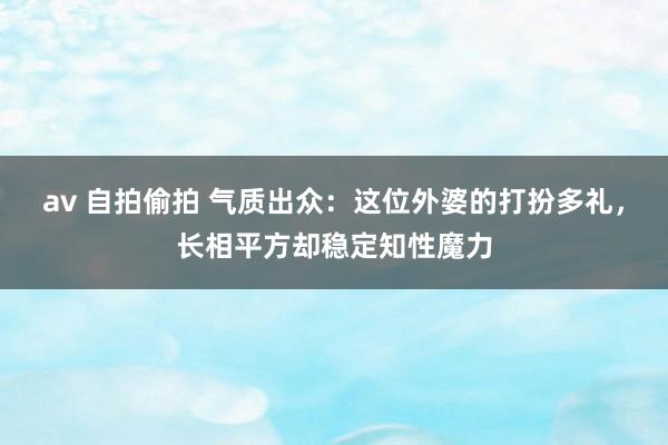 av 自拍偷拍 气质出众：这位外婆的打扮多礼，长相平方却稳定知性魔力