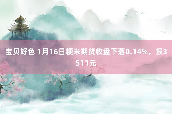 宝贝好色 1月16日粳米期货收盘下落0.14%，报3511元