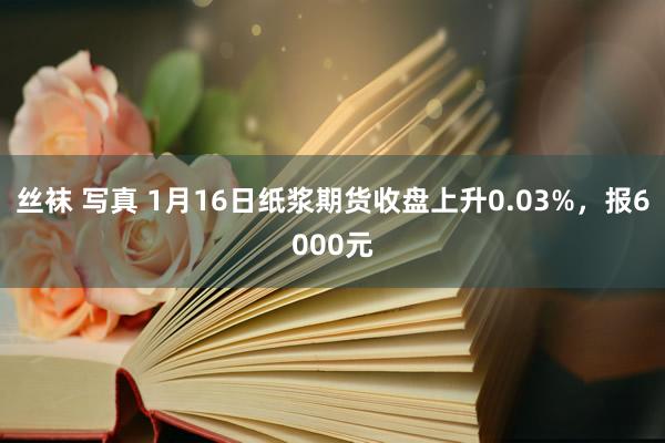 丝袜 写真 1月16日纸浆期货收盘上升0.03%，报6000元