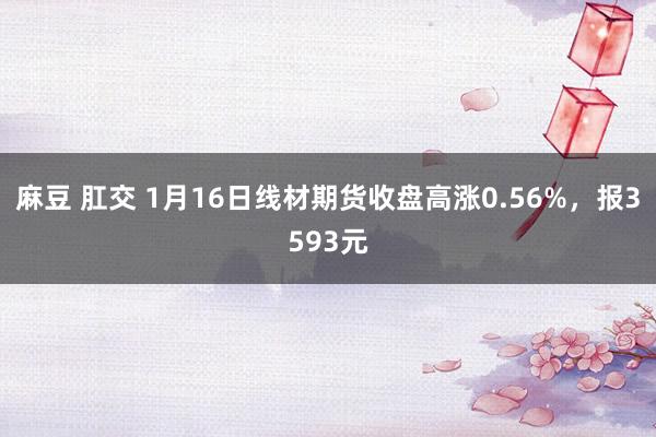 麻豆 肛交 1月16日线材期货收盘高涨0.56%，报3593元