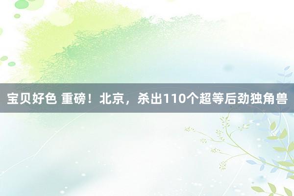 宝贝好色 重磅！北京，杀出110个超等后劲独角兽