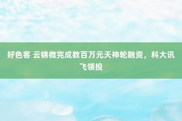 好色客 云锦微完成数百万元天神轮融资，科大讯飞领投