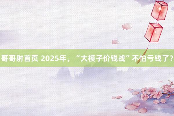 哥哥射首页 2025年，“大模子价钱战”不怕亏钱了？