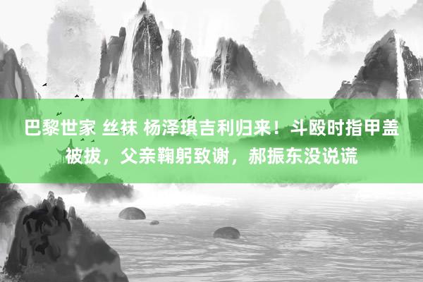 巴黎世家 丝袜 杨泽琪吉利归来！斗殴时指甲盖被拔，父亲鞠躬致谢，郝振东没说谎